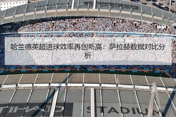 哈兰德英超进球效率再创新高：萨拉赫数据对比分析